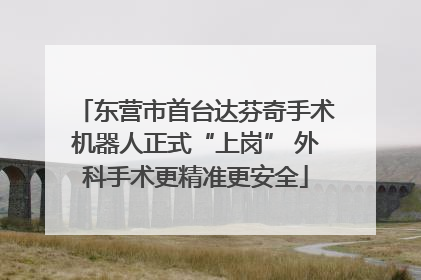 东营市首台达芬奇手术机器人正式“上岗” 外科手术更精准更安全