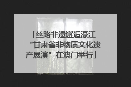 丝路非遗邂逅濠江 “甘肃省非物质文化遗产展演”在澳门举行