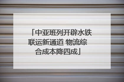 中亚班列开辟水铁联运新通道 物流综合成本降四成