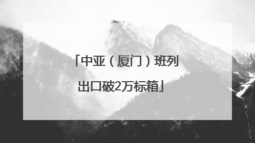 中亚（厦门）班列出口破2万标箱