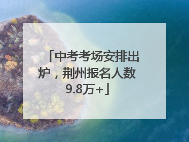 中考考场安排出炉，荆州报名人数9.8万+