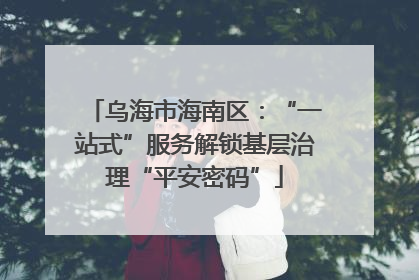 乌海市海南区：“一站式”服务解锁基层治理“平安密码”
