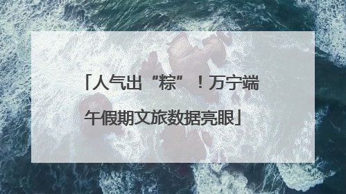 人气出“粽”！万宁端午假期文旅数据亮眼