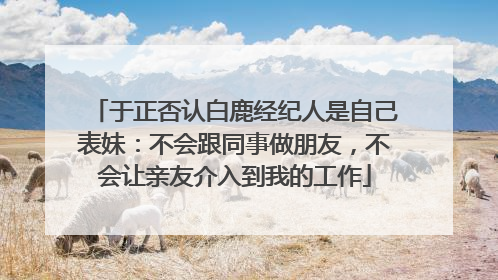 于正否认白鹿经纪人是自己表妹：不会跟同事做朋友，不会让亲友介入到我的工作