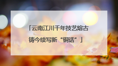 云南江川千年技艺熔古铸今续写新“铜话”