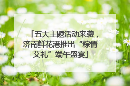 五大主题活动来袭，济南鲜花港推出“粽情艾礼”端午盛宴