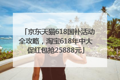 京东天猫618国补活动全攻略，淘宝618年中大促红包抢25888元