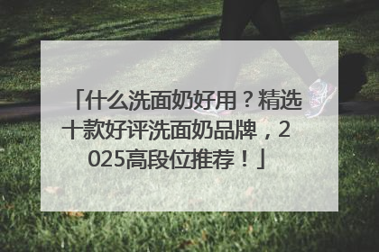 什么洗面奶好用？精选十款好评洗面奶品牌，2025高段位推荐！