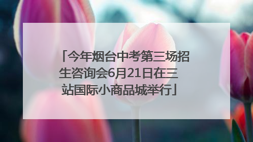 今年烟台中考第三场招生咨询会6月21日在三站国际小商品城举行
