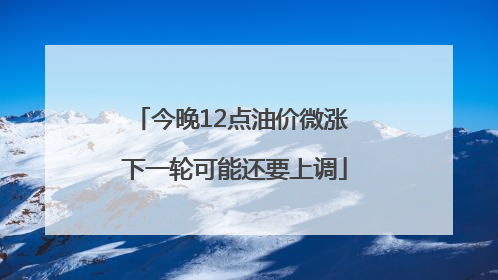 今晚12点油价微涨 下一轮可能还要上调