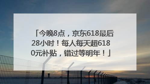 今晚8点，京东618最后28小时！每人每天超6180元补贴，错过等明年！
