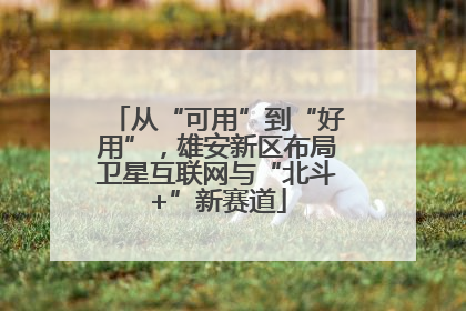 从“可用”到“好用”，雄安新区布局卫星互联网与“北斗+”新赛道
