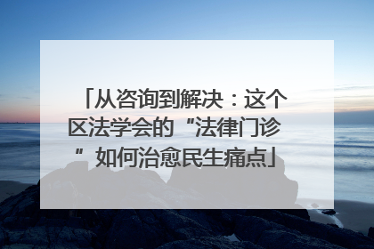 从咨询到解决：这个区法学会的“法律门诊”如何治愈民生痛点