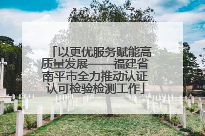 以更优服务赋能高质量发展——福建省南平市全力推动认证认可检验检测工作