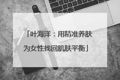 叶海洋：用精准养肤为女性找回肌肤平衡