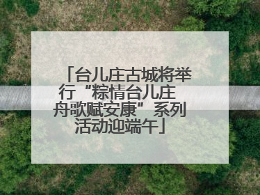 台儿庄古城将举行“粽情台儿庄 舟歌赋安康”系列活动迎端午