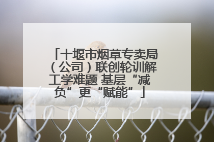 十堰市烟草专卖局（公司）联创轮训解工学难题 基层“减负”更“赋能”