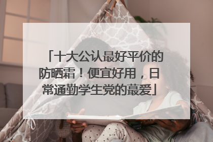 十大公认最好平价的防晒霜！便宜好用，日常通勤学生党的蕞爱