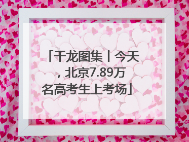 千龙图集丨今天，北京7.89万名高考生上考场