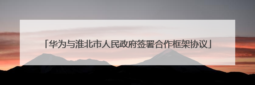 华为与淮北市人民政府签署合作框架协议