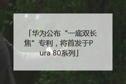 华为公布“一底双长焦”专利，将首发于Pura 80系列