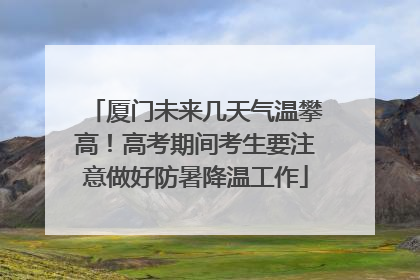厦门未来几天气温攀高！高考期间考生要注意做好防暑降温工作