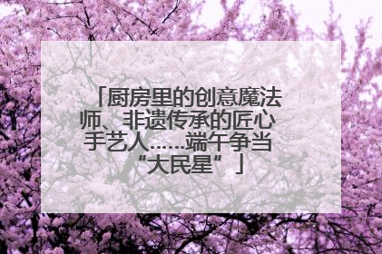 厨房里的创意魔法师、非遗传承的匠心手艺人……端午争当“大民星”