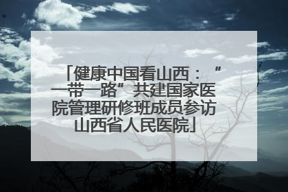健康中国看山西：“一带一路”共建国家医院管理研修班成员参访山西省人民医院