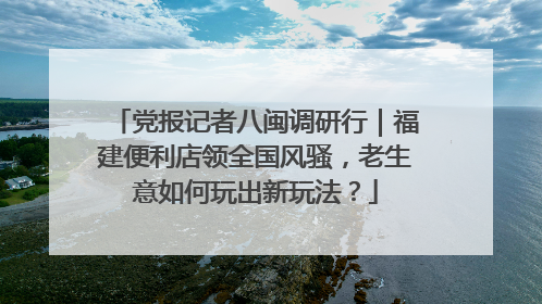党报记者八闽调研行｜福建便利店领全国风骚，老生意如何玩出新玩法？