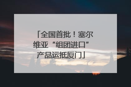 全国首批！塞尔维亚“组团进口”产品运抵厦门