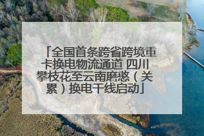 全国首条跨省跨境重卡换电物流通道 四川攀枝花至云南磨憨（关累）换电干线启动