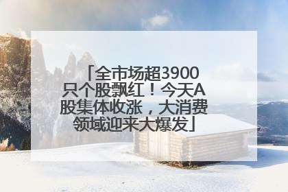 全市场超3900只个股飘红！今天A股集体收涨，大消费领域迎来大爆发