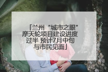 兰州“城市之眼”摩天轮项目建设进度过半 预计7月中旬与市民见面