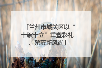 兰州市城关区以“十破十立”重塑彩礼、殡葬新风尚