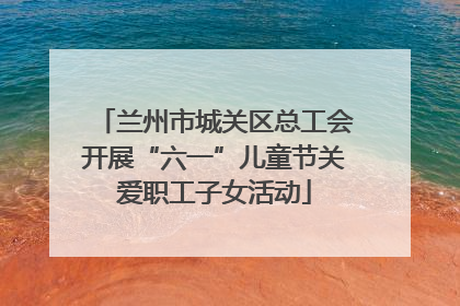 兰州市城关区总工会开展“六一”儿童节关爱职工子女活动
