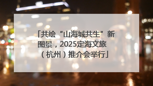 共绘“山海城共生”新图景，2025定海文旅（杭州）推介会举行