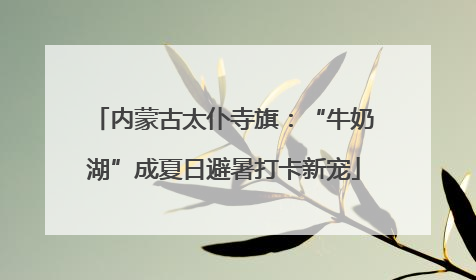 内蒙古太仆寺旗：“牛奶湖”成夏日避暑打卡新宠