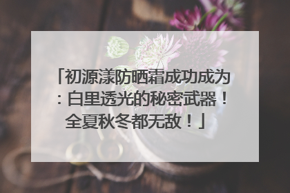 初源漾防晒霜成功成为：白里透光的秘密武器！全夏秋冬都无敌！