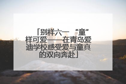 别样六一 “童”样可爱——在青岛爱迪学校感受爱与童真的双向奔赴