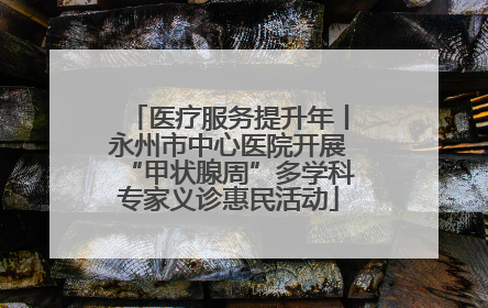 医疗服务提升年丨永州市中心医院开展“甲状腺周”多学科专家义诊惠民活动