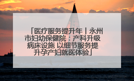 医疗服务提升年丨永州市妇幼保健院：产科升级病床设施 以细节服务提升孕产妇就医体验