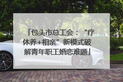 包头市总工会：“疗休养+相亲”新模式破解青年职工婚恋难题