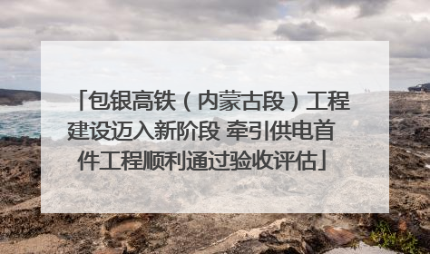 包银高铁（内蒙古段）工程建设迈入新阶段 牵引供电首件工程顺利通过验收评估