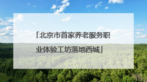 北京市首家养老服务职业体验工坊落地西城
