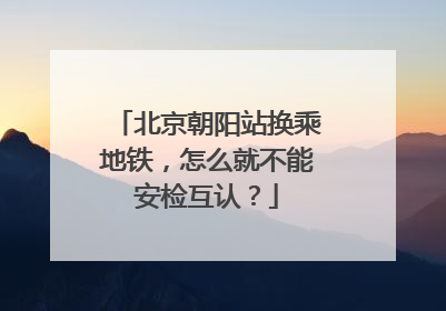 北京朝阳站换乘地铁，怎么就不能安检互认？
