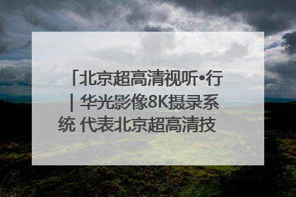 北京超高清视听•行｜华光影像8K摄录系统 代表北京超高清技术站上国家舞台