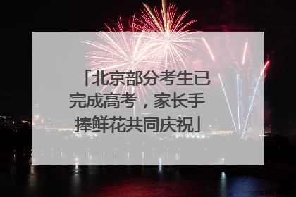 北京部分考生已完成高考，家长手捧鲜花共同庆祝