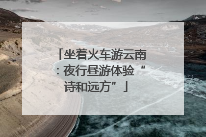 坐着火车游云南：夜行昼游体验“诗和远方”