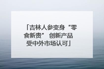 吉林人参变身“零食新贵” 创新产品受中外市场认可