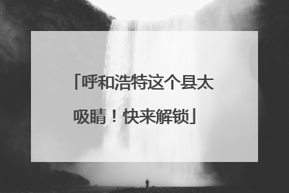 呼和浩特这个县太吸睛！快来解锁